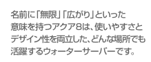 名前に「無限」「広がり」といった意味を持つアクア8は、使いやすさとデザイン性を両立した、どんな場所でも活躍するウォーターサーバーです。
